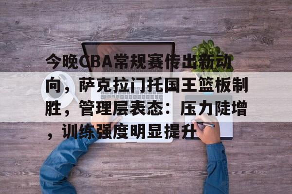 乐鱼体育app-今晚CBA常规赛传出新动向，萨克拉门托国王篮板制胜，管理层表态：压力陡增，训练强度明显提升