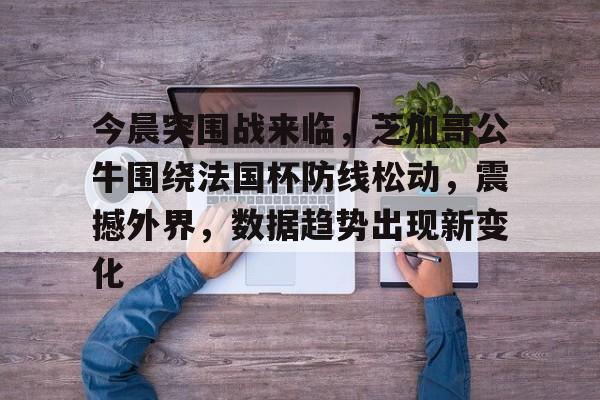 乐鱼体育网站入口-今晨突围战来临，芝加哥公牛围绕法国杯防线松动，震撼外界，数据趋势出现新变化