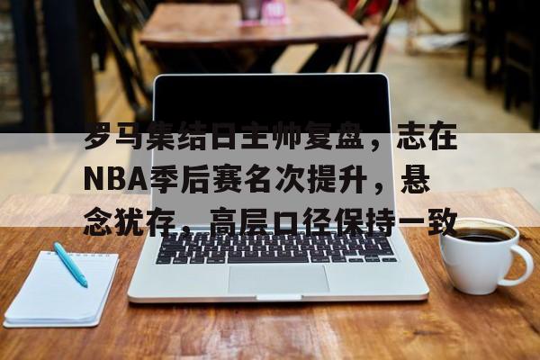 乐鱼体育网站入口-罗马集结日主帅复盘，志在NBA季后赛名次提升，悬念犹存，高层口径保持一致